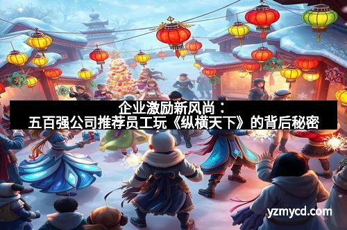 企业激励新风尚：五百强公司推荐员工玩《纵横天下》的背后秘密