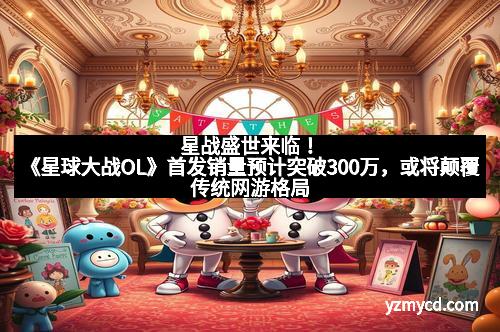 星战盛世来临！《星球大战OL》首发销量预计突破300万，或将颠覆传统网游格局